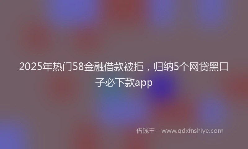 2025年热门58金融借款被拒，归纳5个网贷黑口子必下款app