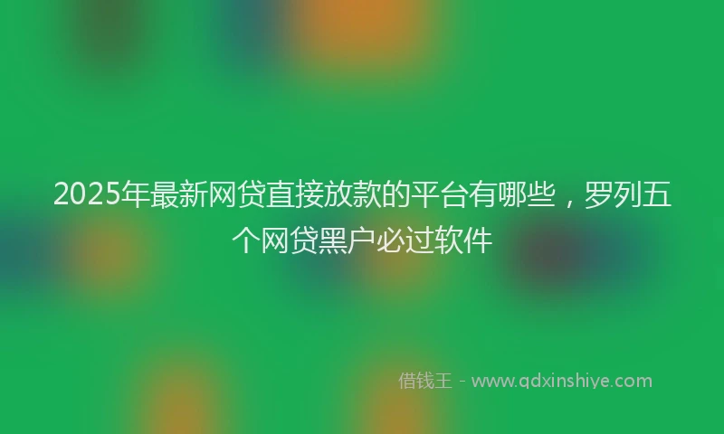 2025年最新网贷直接放款的平台有哪些，罗列五个网贷黑户必过软件