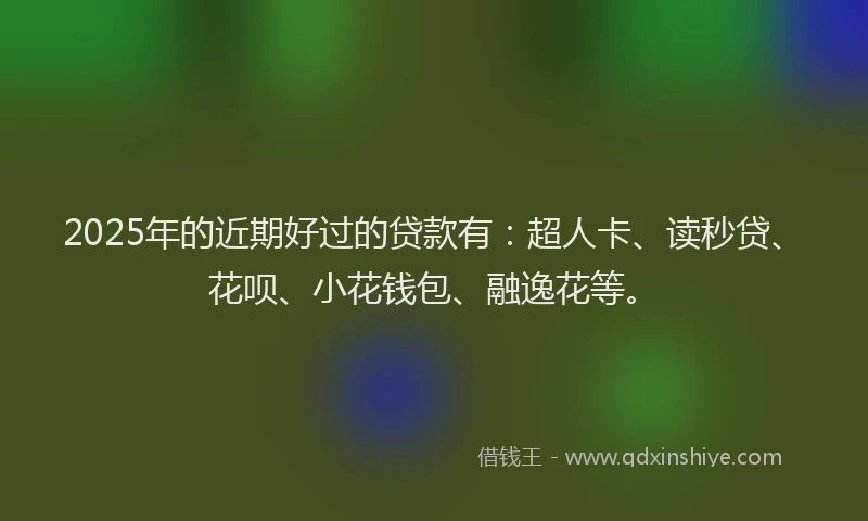 2025年的近期好过的贷款有：超人卡、读秒贷、花呗、小花钱包、融逸花等。