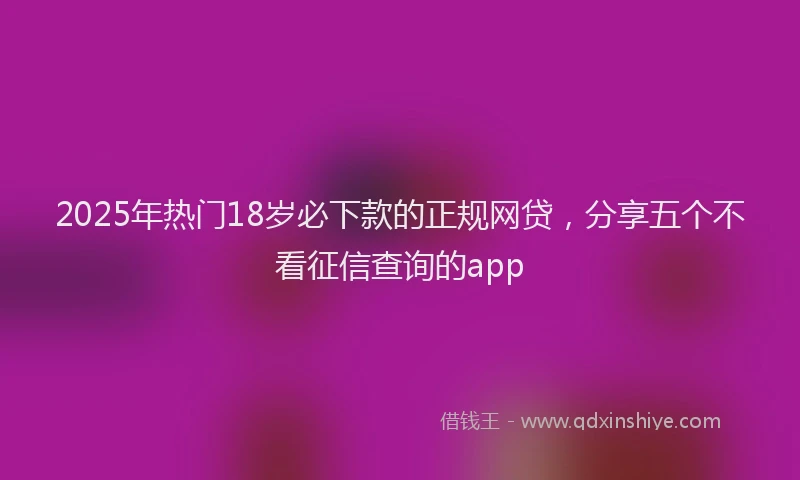 2025年热门18岁必下款的正规网贷，分享五个不看征信查询的app