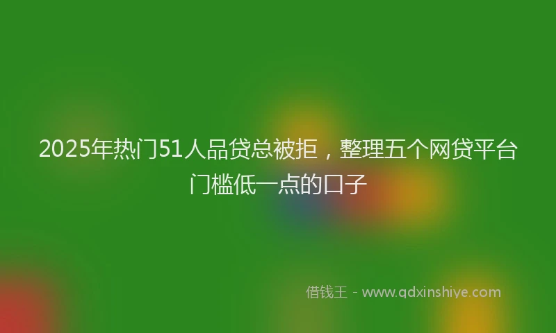 2025年热门51人品贷总被拒，整理五个网贷平台门槛低一点的口子