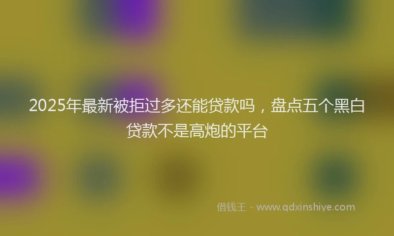 2025年最新被拒过多还能贷款吗，盘点五个黑白贷款不是高炮的平台