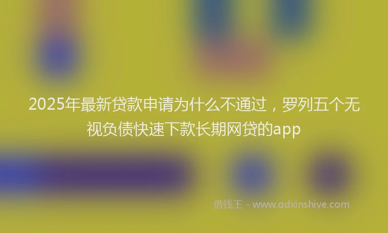 2025年最新贷款申请为什么不通过，罗列五个无视负债快速下款长期网贷的app