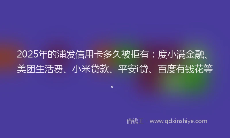 2025年的浦发信用卡多久被拒有：度小满金融、美团生活费、小米贷款、平安i贷、百度有钱花等。