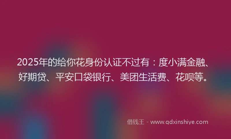 2025年的给你花身份认证不过有：度小满金融、好期贷、平安口袋银行、美团生活费、花呗等。
