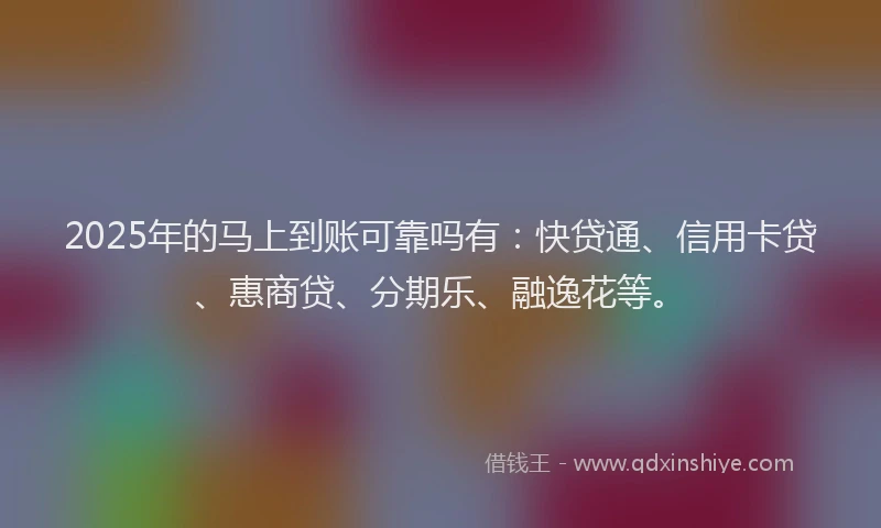 2025年的马上到账可靠吗有：快贷通、信用卡贷、惠商贷、分期乐、融逸花等。