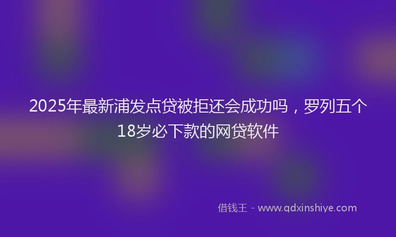 2025年最新浦发点贷被拒还会成功吗，罗列五个18岁必下款的网贷软件