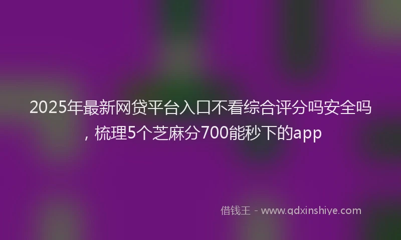 2025年最新网贷平台入口不看综合评分吗安全吗，梳理5个芝麻分700能秒下的app
