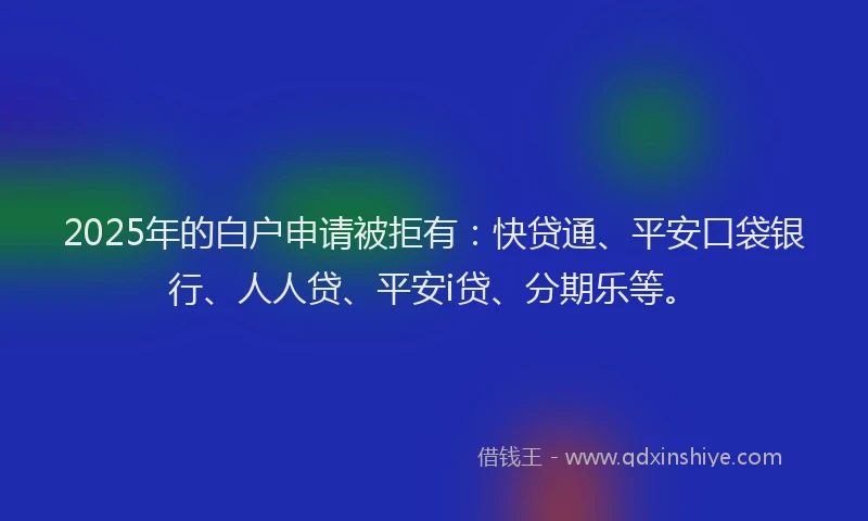 2025年的白户申请被拒有：快贷通、平安口袋银行、人人贷、平安i贷、分期乐等。