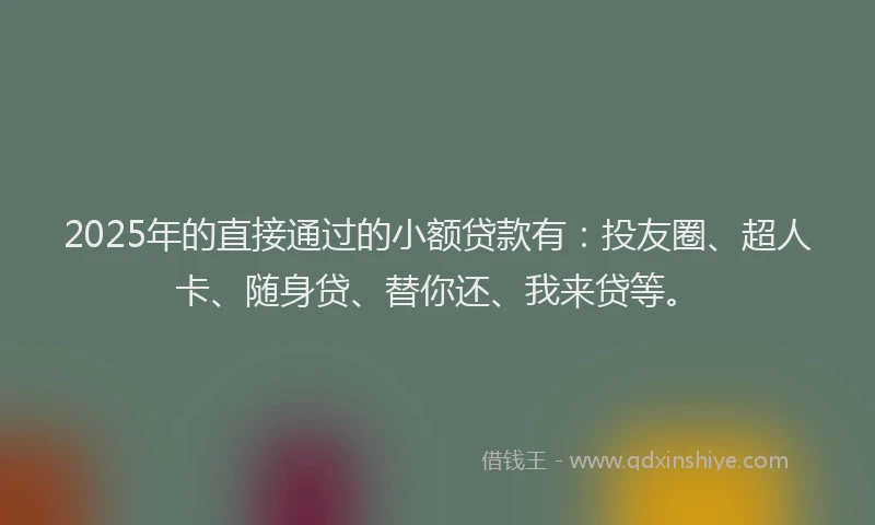 2025年的直接通过的小额贷款有：投友圈、超人卡、随身贷、替你还、我来贷等。
