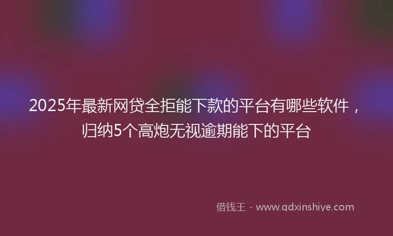 2025年最新网贷全拒能下款的平台有哪些软件，归纳5个高炮无视逾期能下的平台