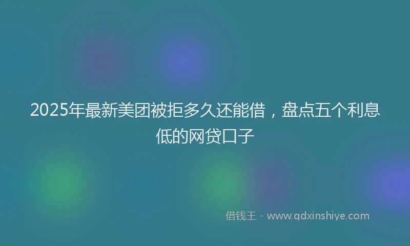 2025年最新美团被拒多久还能借，盘点五个利息低的网贷口子