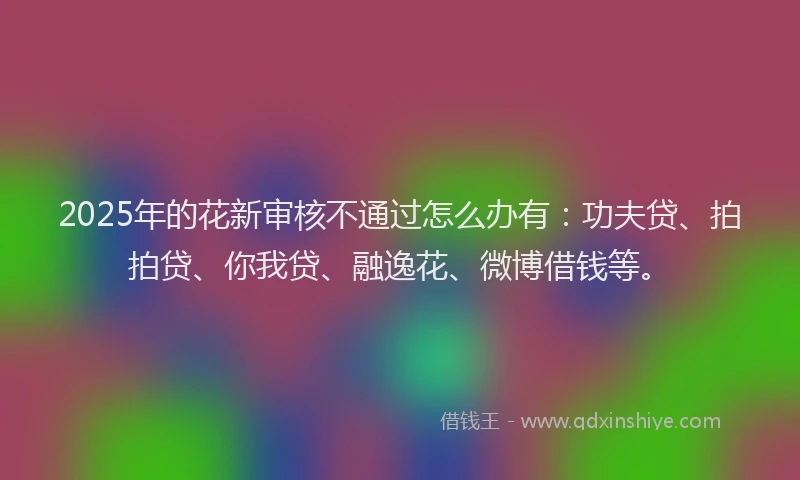 2025年的花新审核不通过怎么办有：功夫贷、拍拍贷、你我贷、融逸花、微博借钱等。