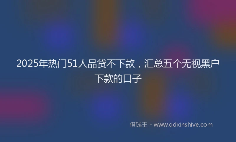 2025年热门51人品贷不下款，汇总五个无视黑户下款的口子
