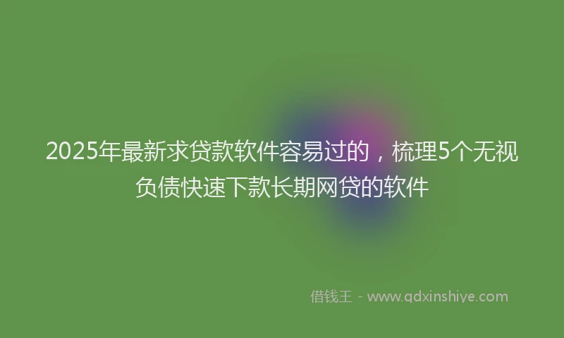 2025年最新求贷款软件容易过的，梳理5个无视负债快速下款长期网贷的软件