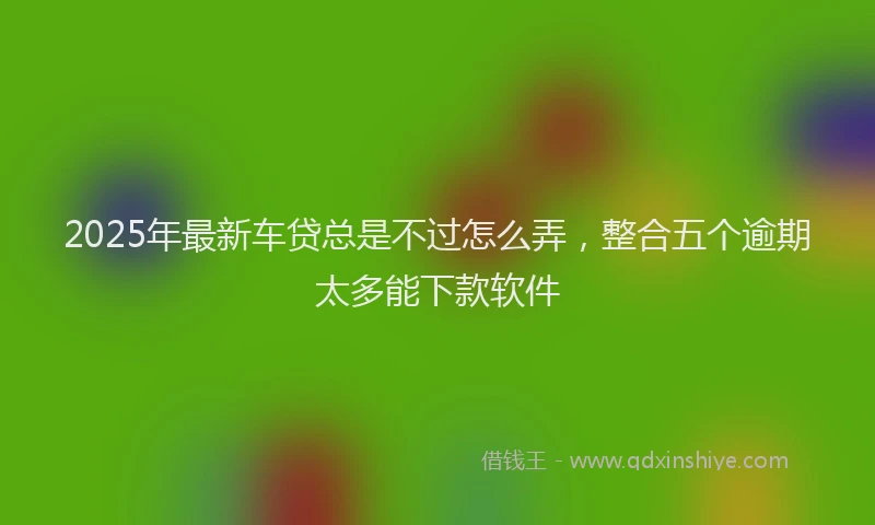 2025年最新车贷总是不过怎么弄，整合五个逾期太多能下款软件