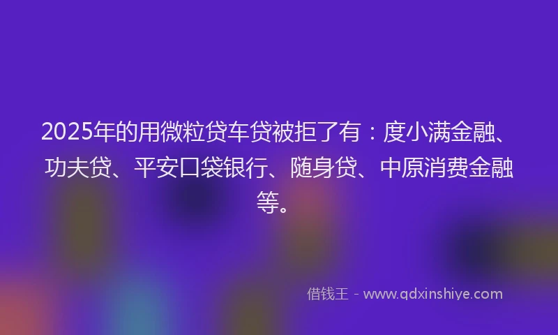 2025年的用微粒贷车贷被拒了有：度小满金融、功夫贷、平安口袋银行、随身贷、中原消费金融等。