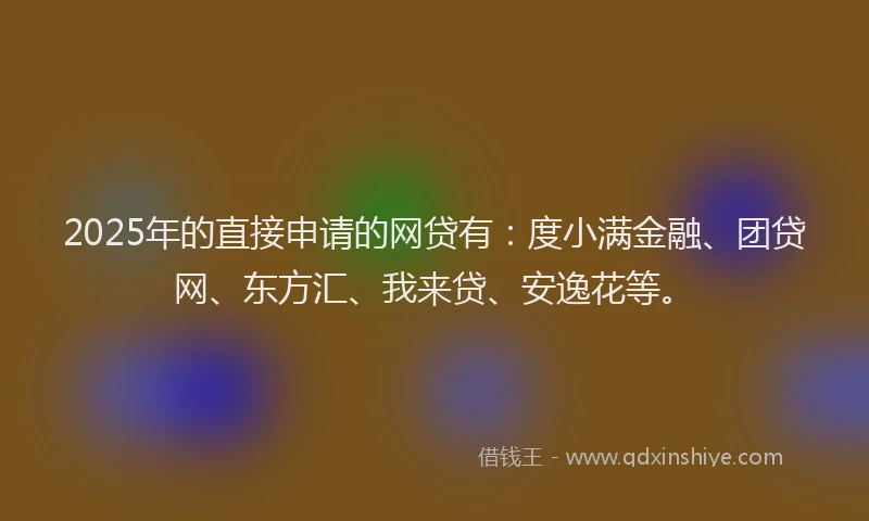 2025年的直接申请的网贷有：度小满金融、团贷网、东方汇、我来贷、安逸花等。