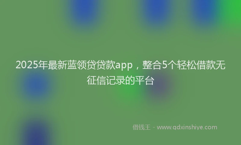 2025年最新蓝领贷贷款app，整合5个轻松借款无征信记录的平台