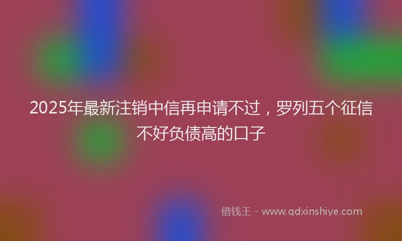 2025年最新注销中信再申请不过，罗列五个征信不好负债高的口子