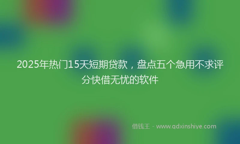 2025年热门15天短期贷款，盘点五个急用不求评分快借无忧的软件