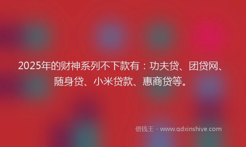 2025年的财神系列不下款有：功夫贷、团贷网、随身贷、小米贷款、惠商贷等。