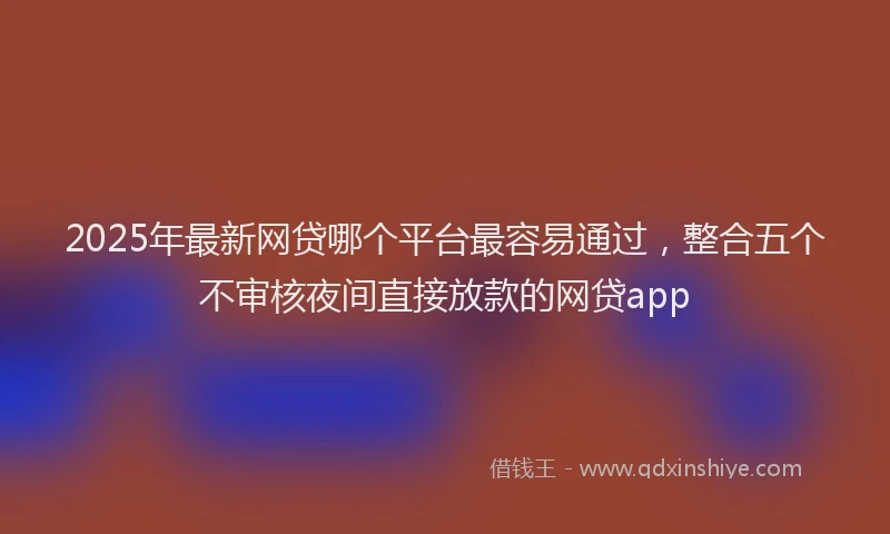 2025年最新网贷哪个平台最容易通过，整合五个不审核夜间直接放款的网贷app