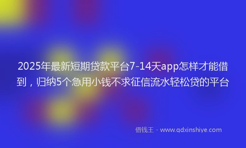 2025年最新短期贷款平台7-14天app怎样才能借到，归纳5个急用小钱不求征信流水轻松贷的平台