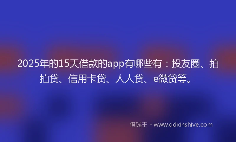 2025年的15天借款的app有哪些有：投友圈、拍拍贷、信用卡贷、人人贷、e微贷等。