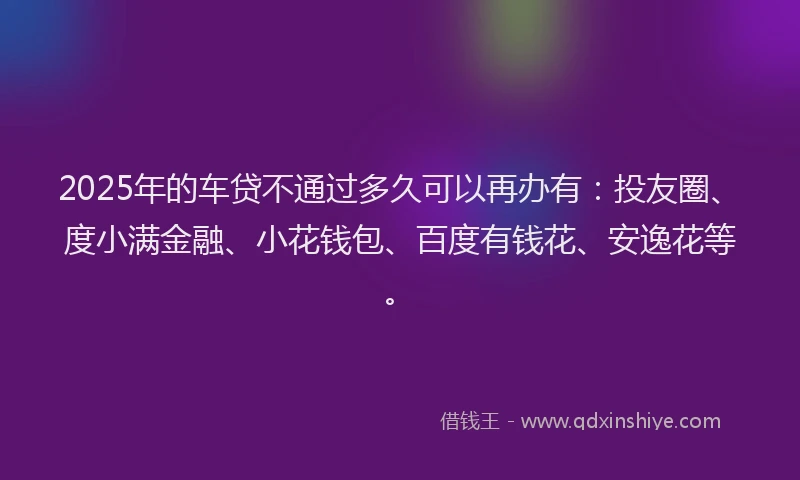 2025年的车贷不通过多久可以再办有：投友圈、度小满金融、小花钱包、百度有钱花、安逸花等。