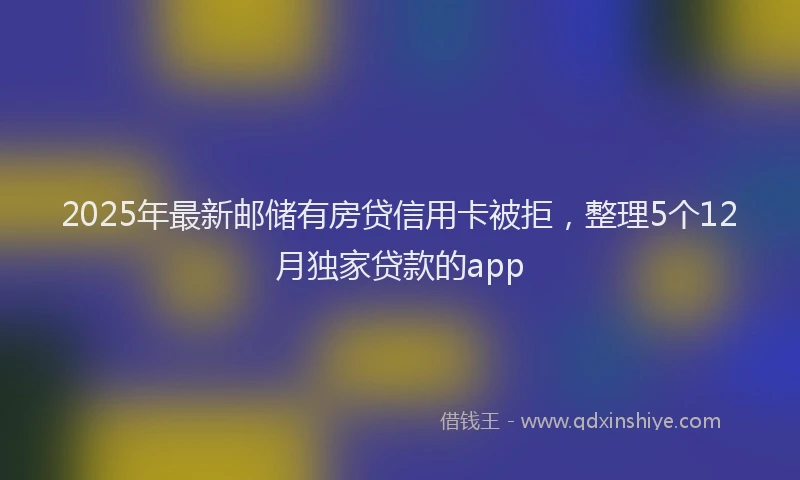 2025年最新邮储有房贷信用卡被拒，整理5个12月独家贷款的app