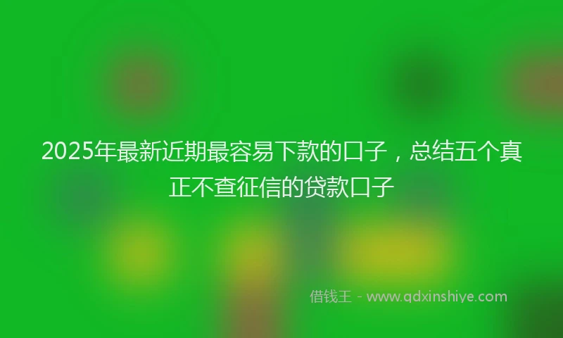2025年最新近期最容易下款的口子，总结五个真正不查征信的贷款口子