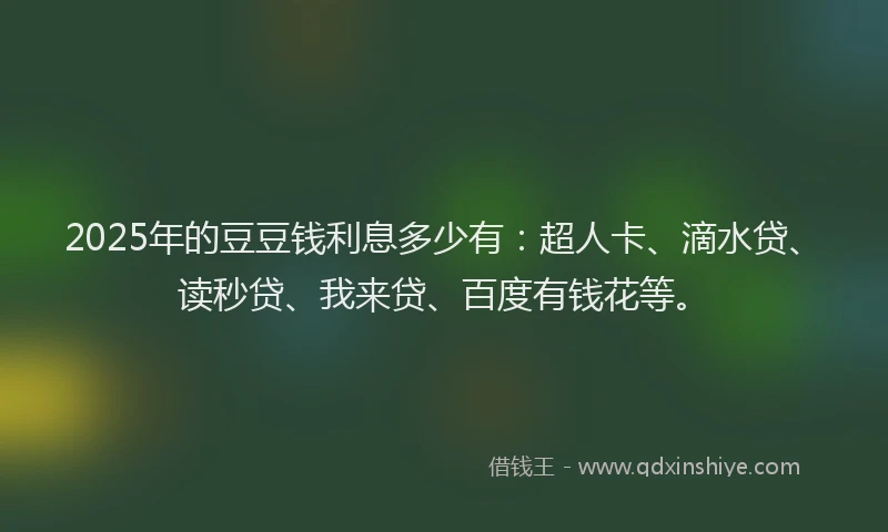 2025年的豆豆钱利息多少有：超人卡、滴水贷、读秒贷、我来贷、百度有钱花等。