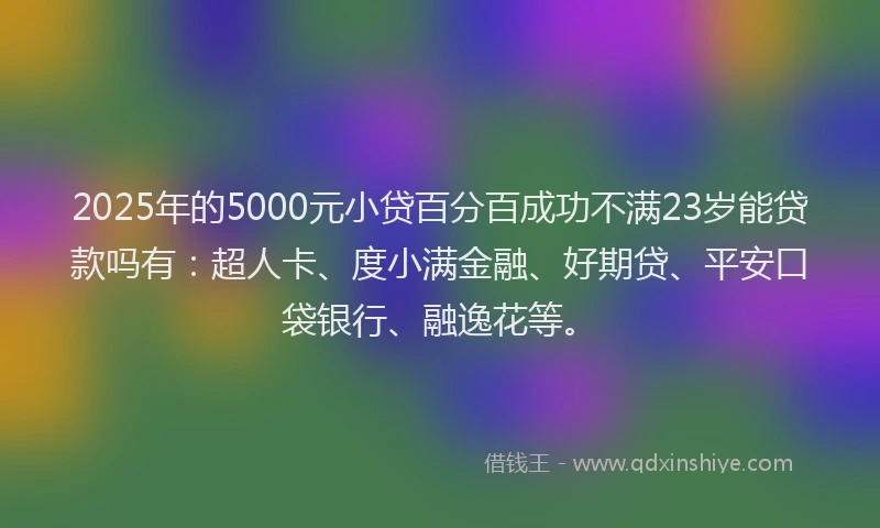 2025年的5000元小贷百分百成功不满23岁能贷款吗有：超人卡、度小满金融、好期贷、平安口袋银行、融逸花等。