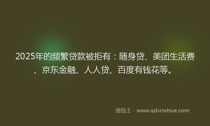 2025年的频繁贷款被拒有：随身贷、美团生活费、京东金融、人人贷、百度有钱花等。