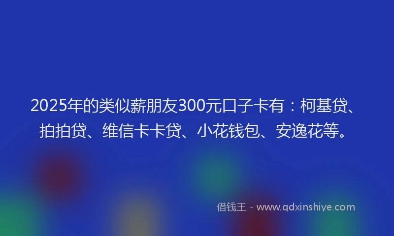2025年的类似薪朋友300元口子卡有：柯基贷、拍拍贷、维信卡卡贷、小花钱包、安逸花等。