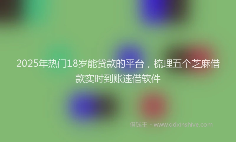 2025年热门18岁能贷款的平台，梳理五个芝麻借款实时到账速借软件