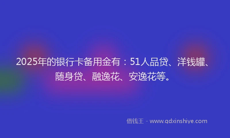 2025年的银行卡备用金有：51人品贷、洋钱罐、随身贷、融逸花、安逸花等。