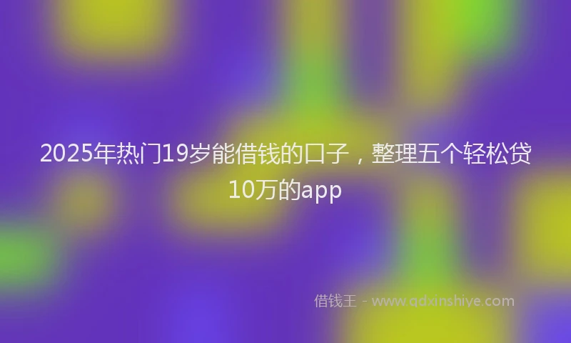 2025年热门19岁能借钱的口子，整理五个轻松贷10万的app