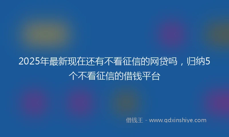2025年最新现在还有不看征信的网贷吗，归纳5个不看征信的借钱平台