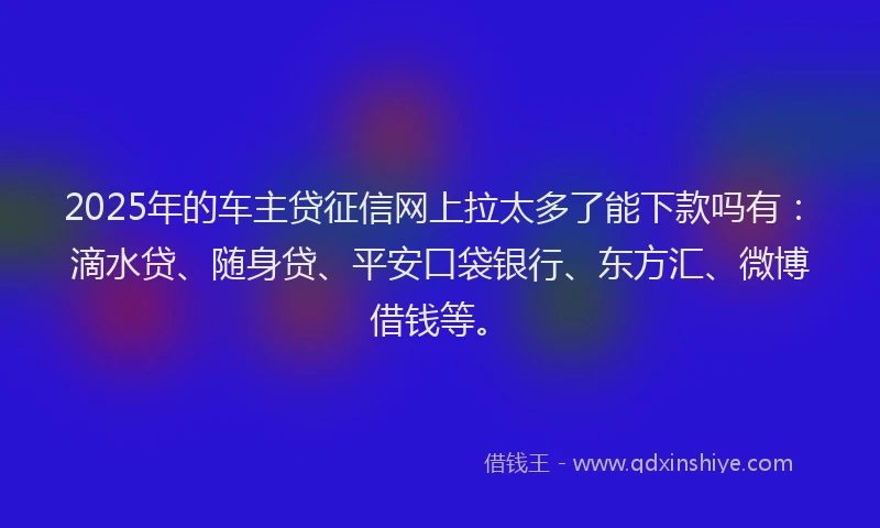 2025年的车主贷征信网上拉太多了能下款吗有：滴水贷、随身贷、平安口袋银行、东方汇、微博借钱等。