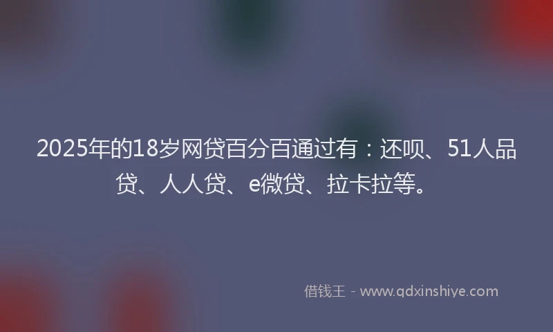 2025年的18岁网贷百分百通过有：还呗、51人品贷、人人贷、e微贷、拉卡拉等。
