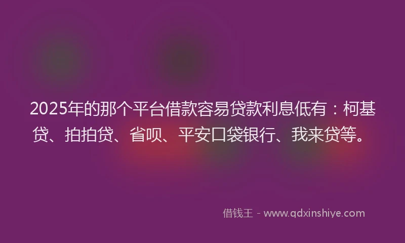 2025年的那个平台借款容易贷款利息低有：柯基贷、拍拍贷、省呗、平安口袋银行、我来贷等。