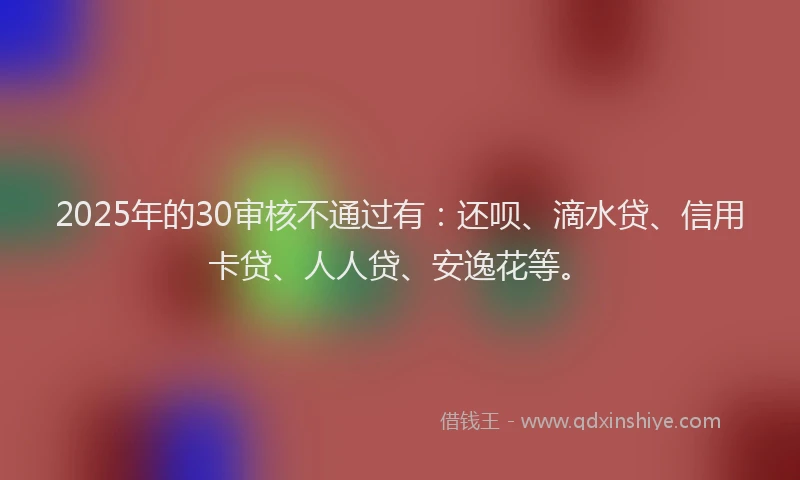 2025年的30审核不通过有：还呗、滴水贷、信用卡贷、人人贷、安逸花等。