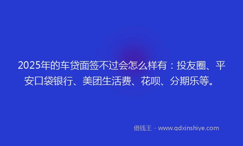 2025年的车贷面签不过会怎么样有：投友圈、平安口袋银行、美团生活费、花呗、分期乐等。