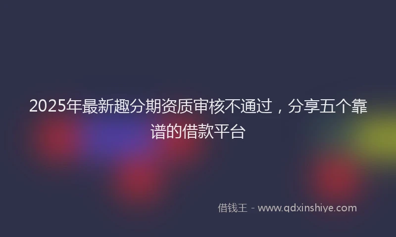 2025年最新趣分期资质审核不通过，分享五个靠谱的借款平台