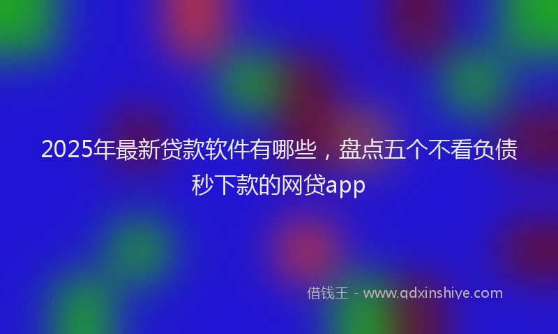 2025年最新贷款软件有哪些，盘点五个不看负债秒下款的网贷app