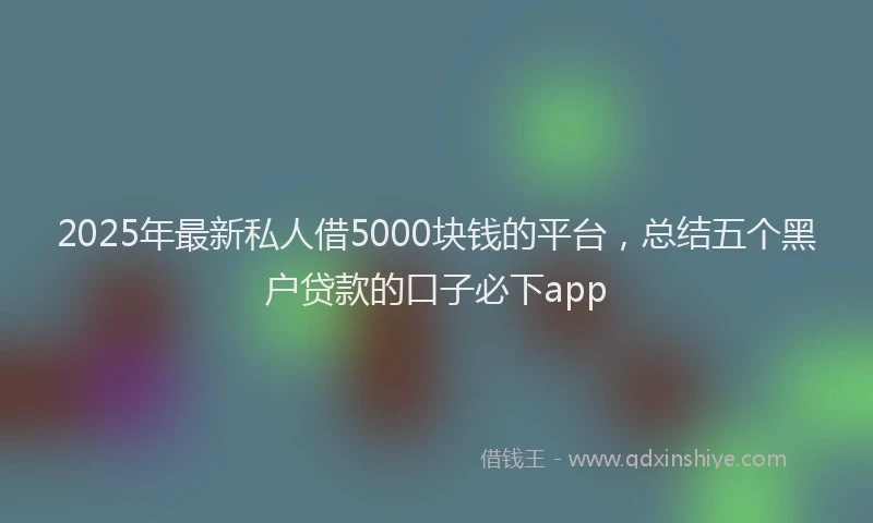 2025年最新私人借5000块钱的平台，总结五个黑户贷款的口子必下app