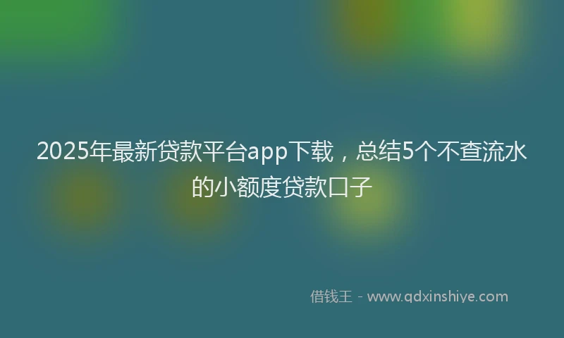 2025年最新贷款平台app下载，总结5个不查流水的小额度贷款口子