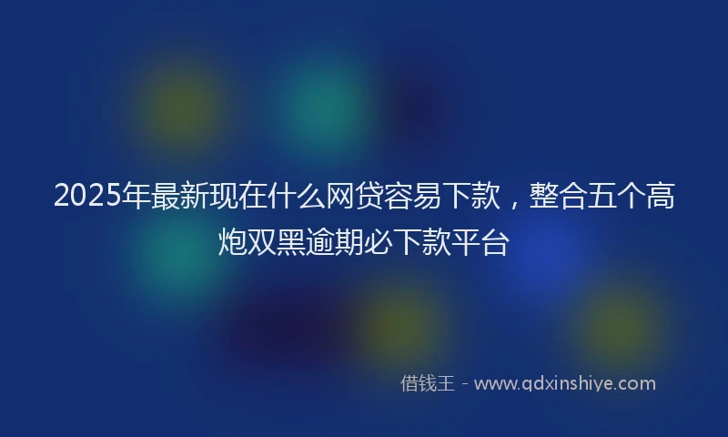 2025年最新现在什么网贷容易下款，整合五个高炮双黑逾期必下款平台